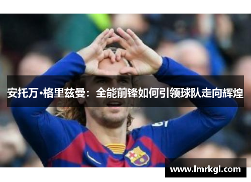 安托万·格里兹曼：全能前锋如何引领球队走向辉煌
