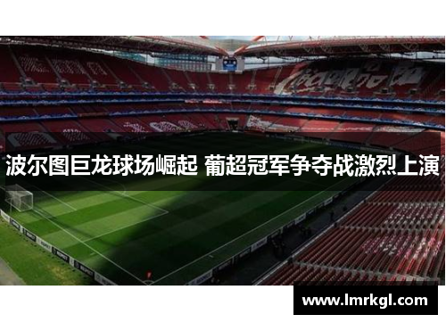 波尔图巨龙球场崛起 葡超冠军争夺战激烈上演