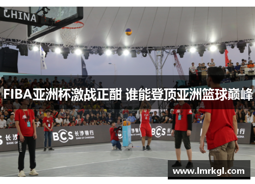 FIBA亚洲杯激战正酣 谁能登顶亚洲篮球巅峰