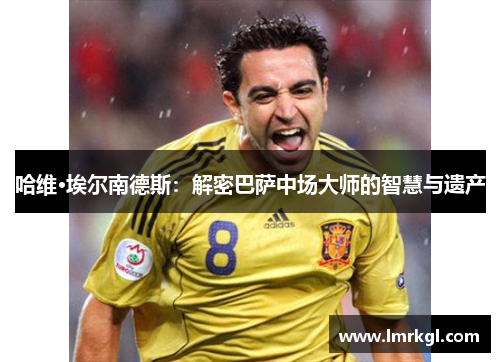 哈维·埃尔南德斯：解密巴萨中场大师的智慧与遗产