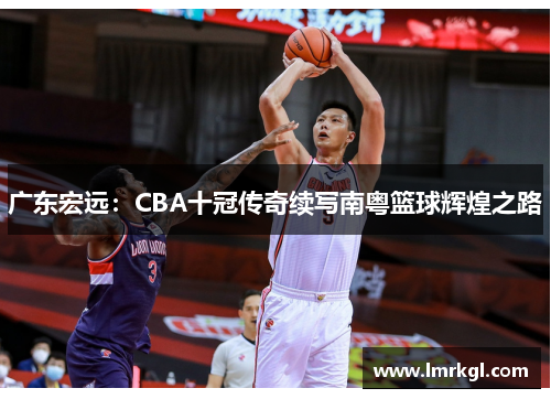 广东宏远：CBA十冠传奇续写南粤篮球辉煌之路