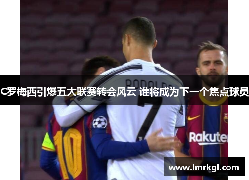 C罗梅西引爆五大联赛转会风云 谁将成为下一个焦点球员