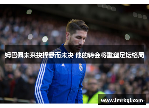 姆巴佩未来抉择悬而未决 他的转会将重塑足坛格局