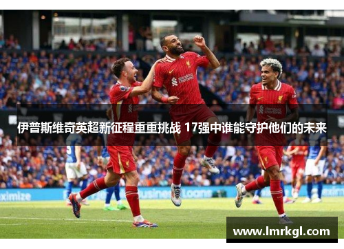 伊普斯维奇英超新征程重重挑战 17强中谁能守护他们的未来