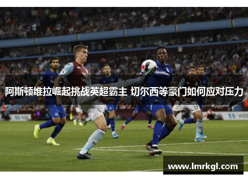 阿斯顿维拉崛起挑战英超霸主 切尔西等豪门如何应对压力